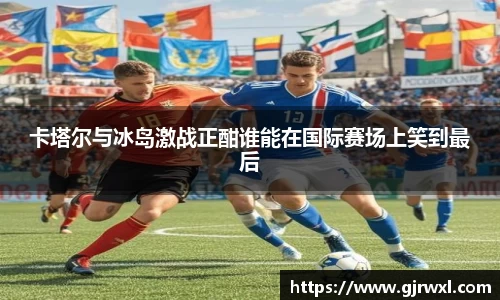卡塔尔与冰岛激战正酣谁能在国际赛场上笑到最后